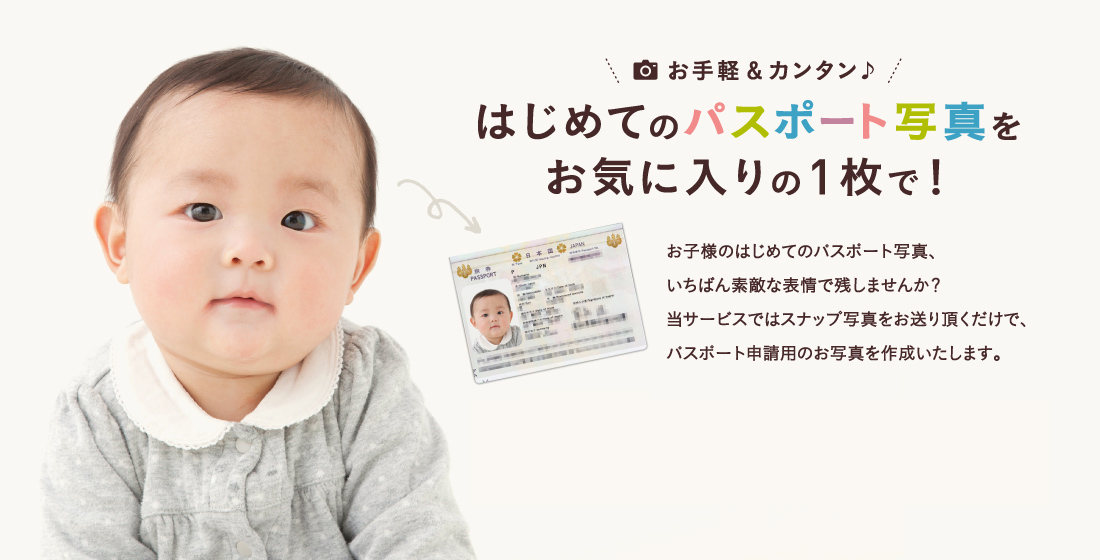 お手軽＆カンタン♪はじめてのパスポート写真をお気に入りの1枚で！お子様のはじめてのパスポート写真、いちばん素敵な表情で残しませんか？当サービスではスナップ写真をお送り頂くだけで、パスポート申請用のお写真を作成いたします。