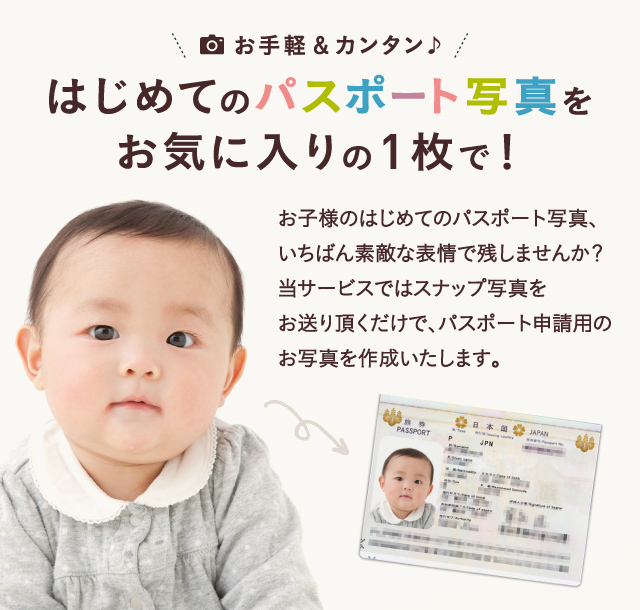 お手軽＆カンタン♪はじめてのパスポート写真をお気に入りの1枚で！お子様のはじめてのパスポート写真、いちばん素敵な表情で残しませんか？当サービスではスナップ写真をお送り頂くだけで、パスポート申請用のお写真を作成いたします。